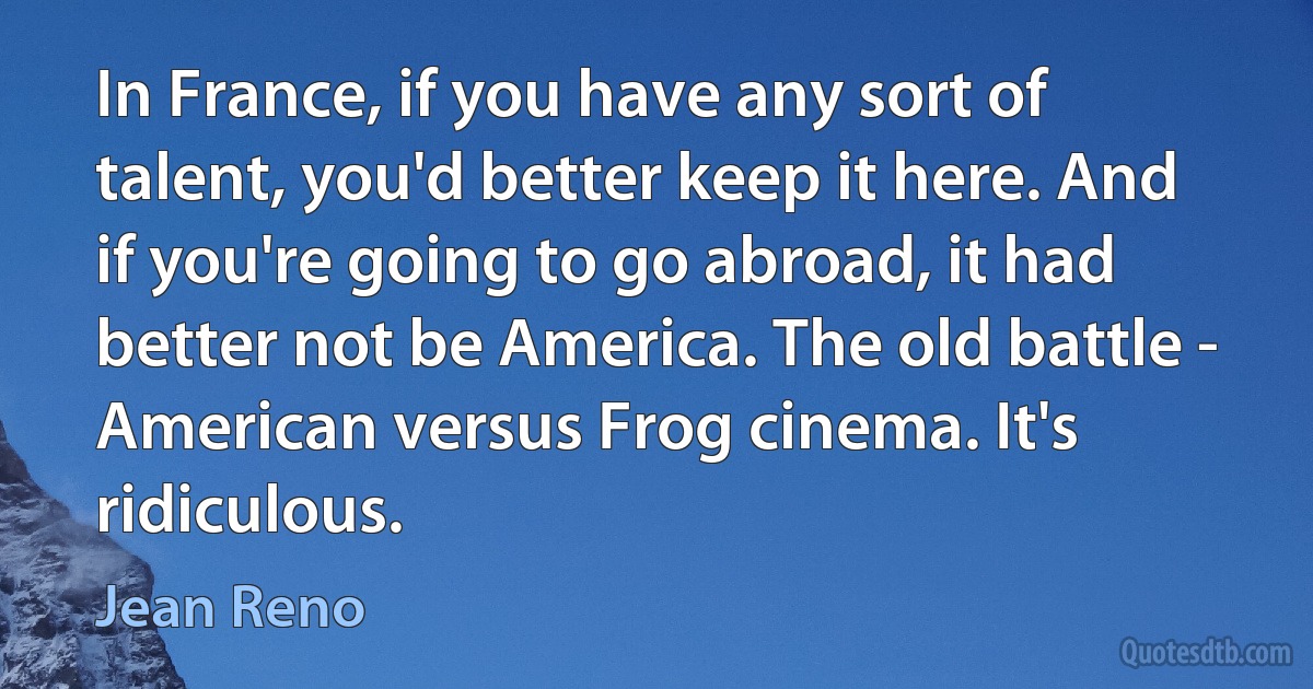 In France, if you have any sort of talent, you'd better keep it here. And if you're going to go abroad, it had better not be America. The old battle - American versus Frog cinema. It's ridiculous. (Jean Reno)