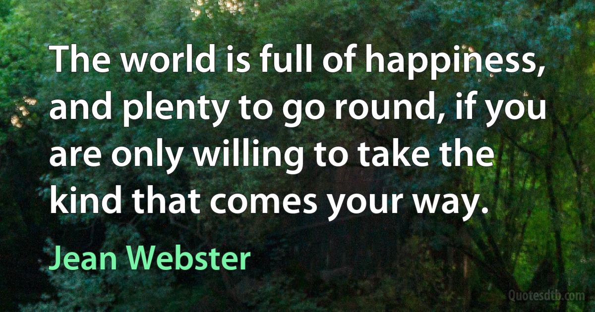 The world is full of happiness, and plenty to go round, if you are only willing to take the kind that comes your way. (Jean Webster)