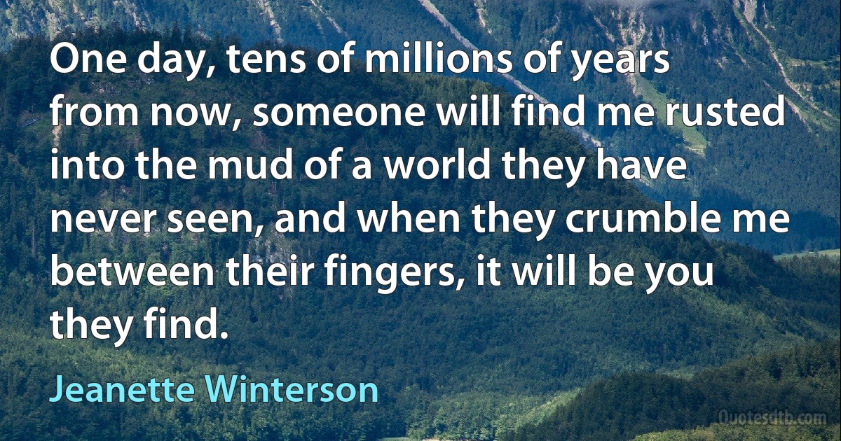 One day, tens of millions of years from now, someone will find me rusted into the mud of a world they have never seen, and when they crumble me between their fingers, it will be you they find. (Jeanette Winterson)