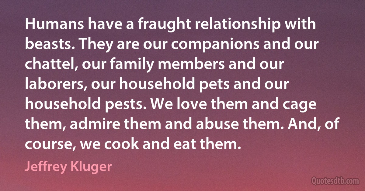 Humans have a fraught relationship with beasts. They are our companions and our chattel, our family members and our laborers, our household pets and our household pests. We love them and cage them, admire them and abuse them. And, of course, we cook and eat them. (Jeffrey Kluger)