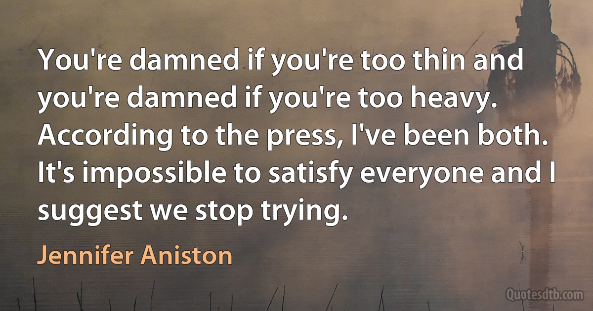 You're damned if you're too thin and you're damned if you're too heavy. According to the press, I've been both. It's impossible to satisfy everyone and I suggest we stop trying. (Jennifer Aniston)