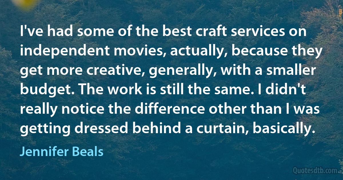 I've had some of the best craft services on independent movies, actually, because they get more creative, generally, with a smaller budget. The work is still the same. I didn't really notice the difference other than I was getting dressed behind a curtain, basically. (Jennifer Beals)