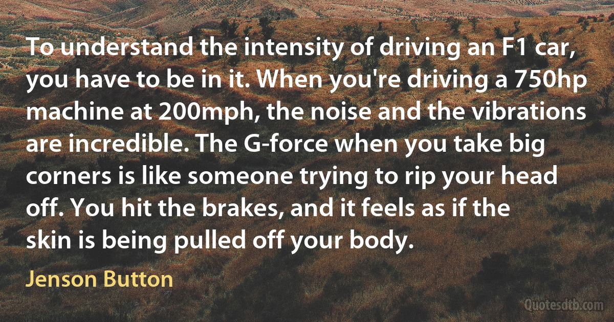 To understand the intensity of driving an F1 car, you have to be in it. When you're driving a 750hp machine at 200mph, the noise and the vibrations are incredible. The G-force when you take big corners is like someone trying to rip your head off. You hit the brakes, and it feels as if the skin is being pulled off your body. (Jenson Button)