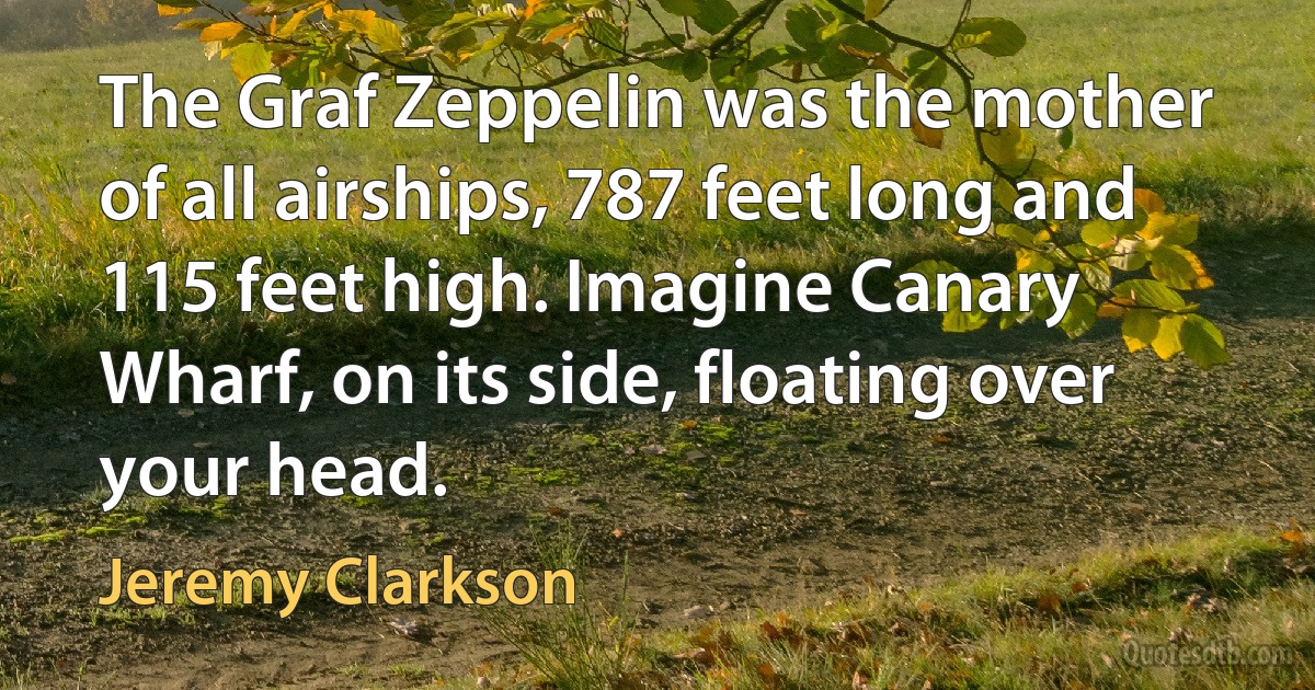 The Graf Zeppelin was the mother of all airships, 787 feet long and 115 feet high. Imagine Canary Wharf, on its side, floating over your head. (Jeremy Clarkson)