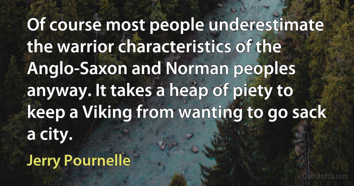 Of course most people underestimate the warrior characteristics of the Anglo-Saxon and Norman peoples anyway. It takes a heap of piety to keep a Viking from wanting to go sack a city. (Jerry Pournelle)