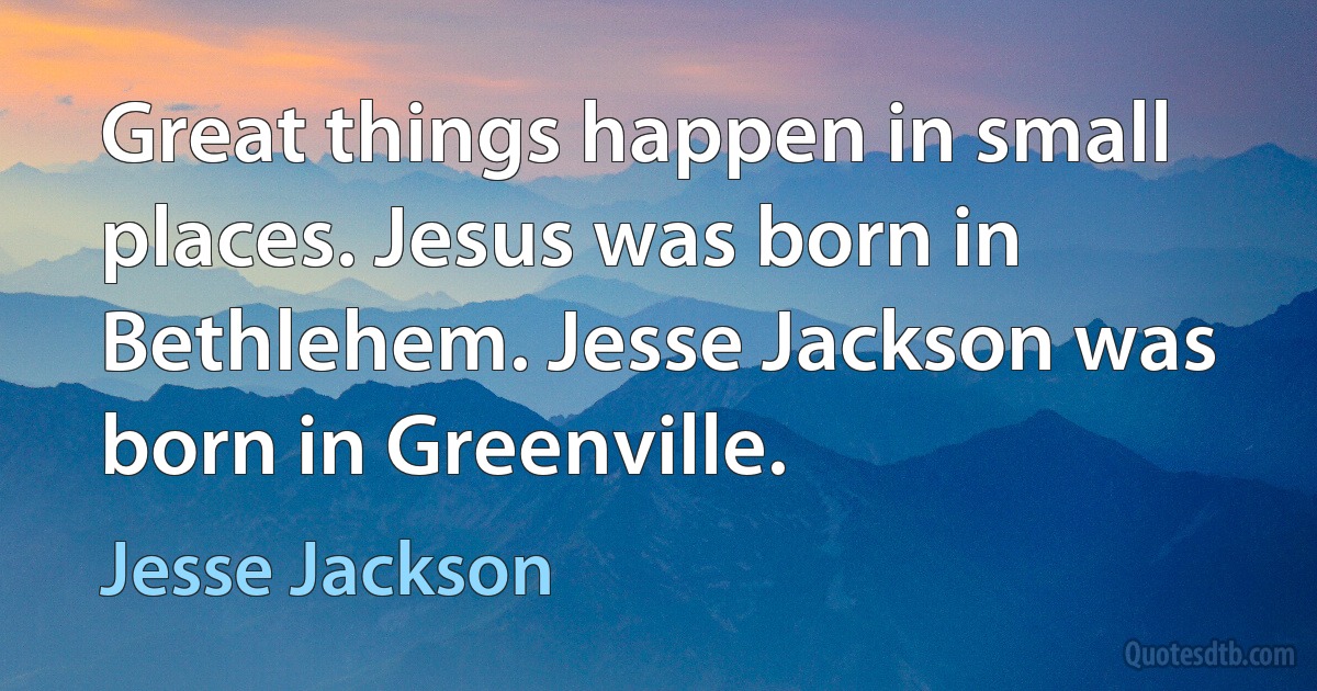 Great things happen in small places. Jesus was born in Bethlehem. Jesse Jackson was born in Greenville. (Jesse Jackson)