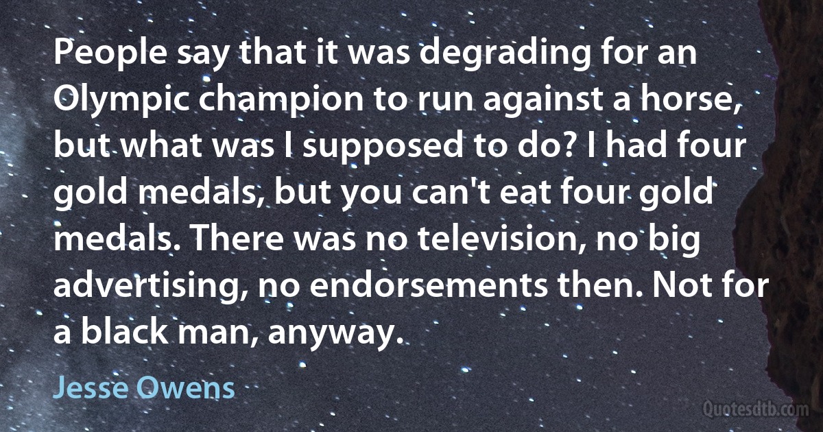 People say that it was degrading for an Olympic champion to run against a horse, but what was I supposed to do? I had four gold medals, but you can't eat four gold medals. There was no television, no big advertising, no endorsements then. Not for a black man, anyway. (Jesse Owens)