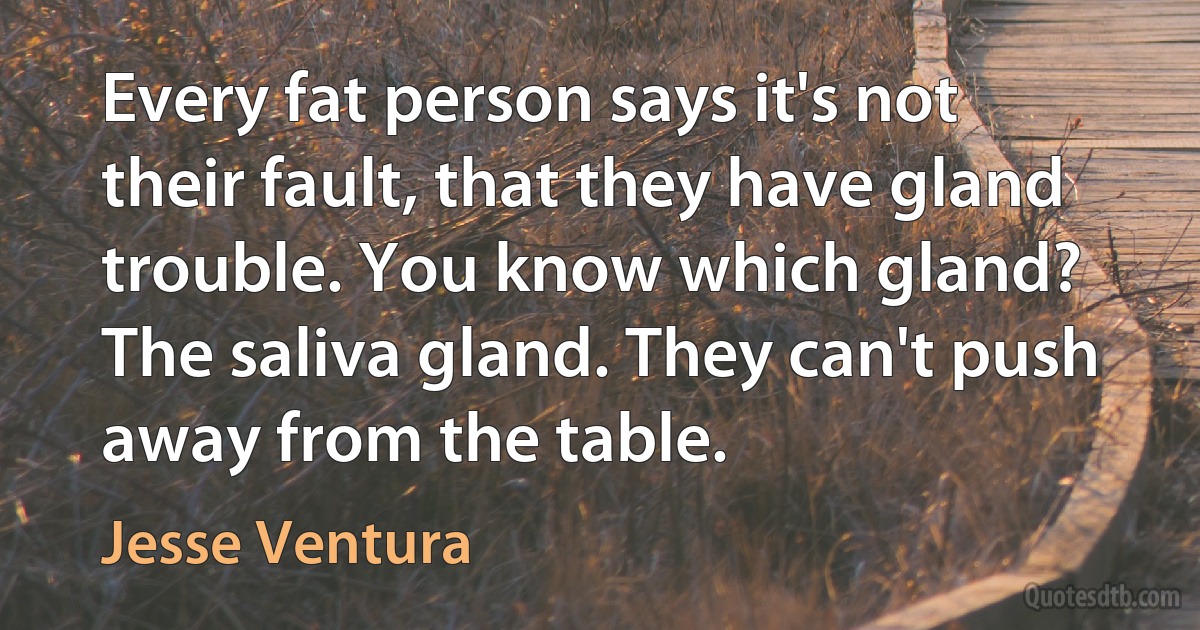 Every fat person says it's not their fault, that they have gland trouble. You know which gland? The saliva gland. They can't push away from the table. (Jesse Ventura)