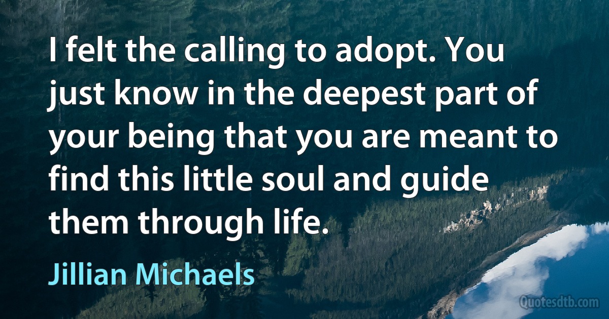 I felt the calling to adopt. You just know in the deepest part of your being that you are meant to find this little soul and guide them through life. (Jillian Michaels)