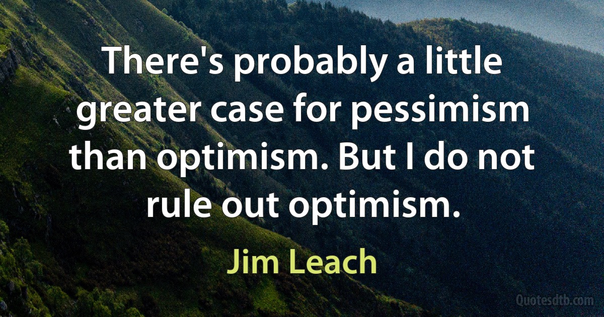 There's probably a little greater case for pessimism than optimism. But I do not rule out optimism. (Jim Leach)