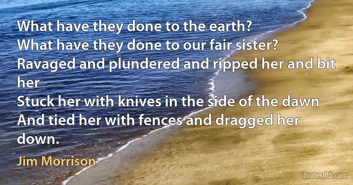 What have they done to the earth?
What have they done to our fair sister?
Ravaged and plundered and ripped her and bit her
Stuck her with knives in the side of the dawn
And tied her with fences and dragged her down. (Jim Morrison)