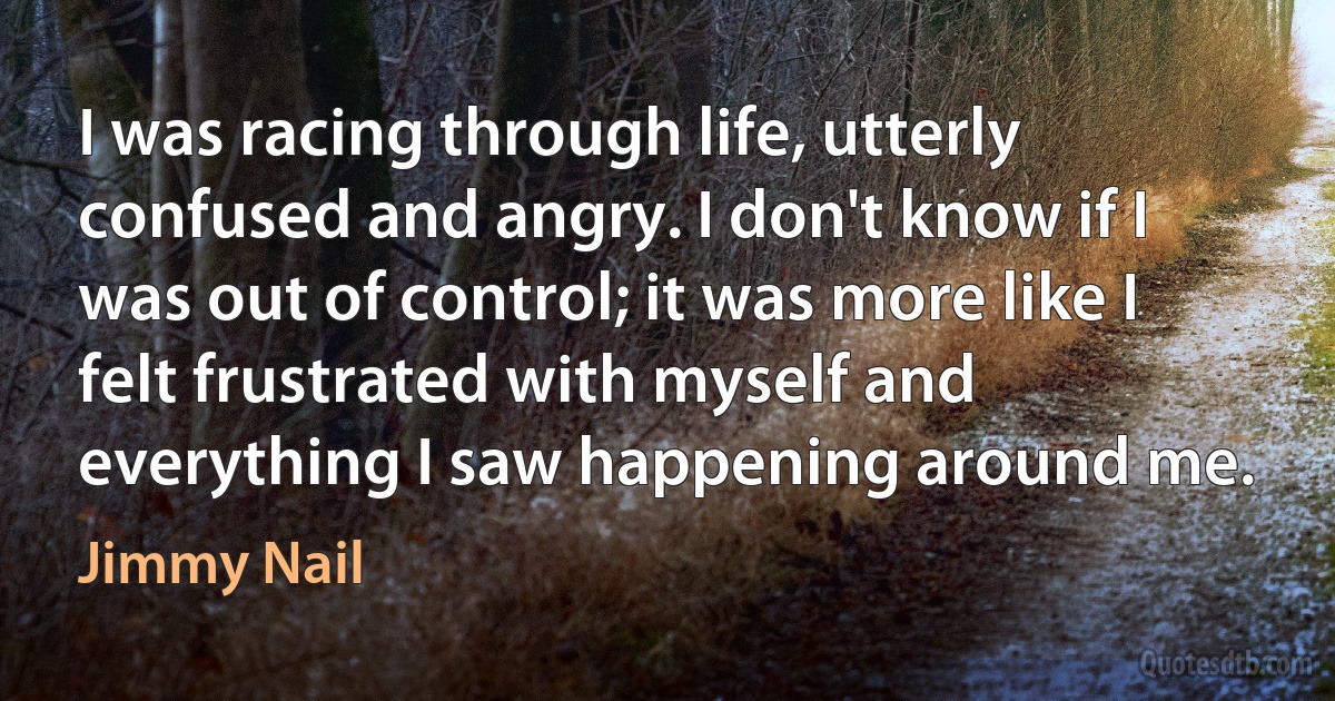 I was racing through life, utterly confused and angry. I don't know if I was out of control; it was more like I felt frustrated with myself and everything I saw happening around me. (Jimmy Nail)