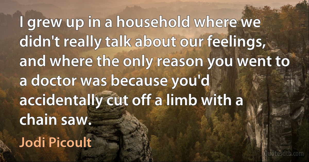 I grew up in a household where we didn't really talk about our feelings, and where the only reason you went to a doctor was because you'd accidentally cut off a limb with a chain saw. (Jodi Picoult)