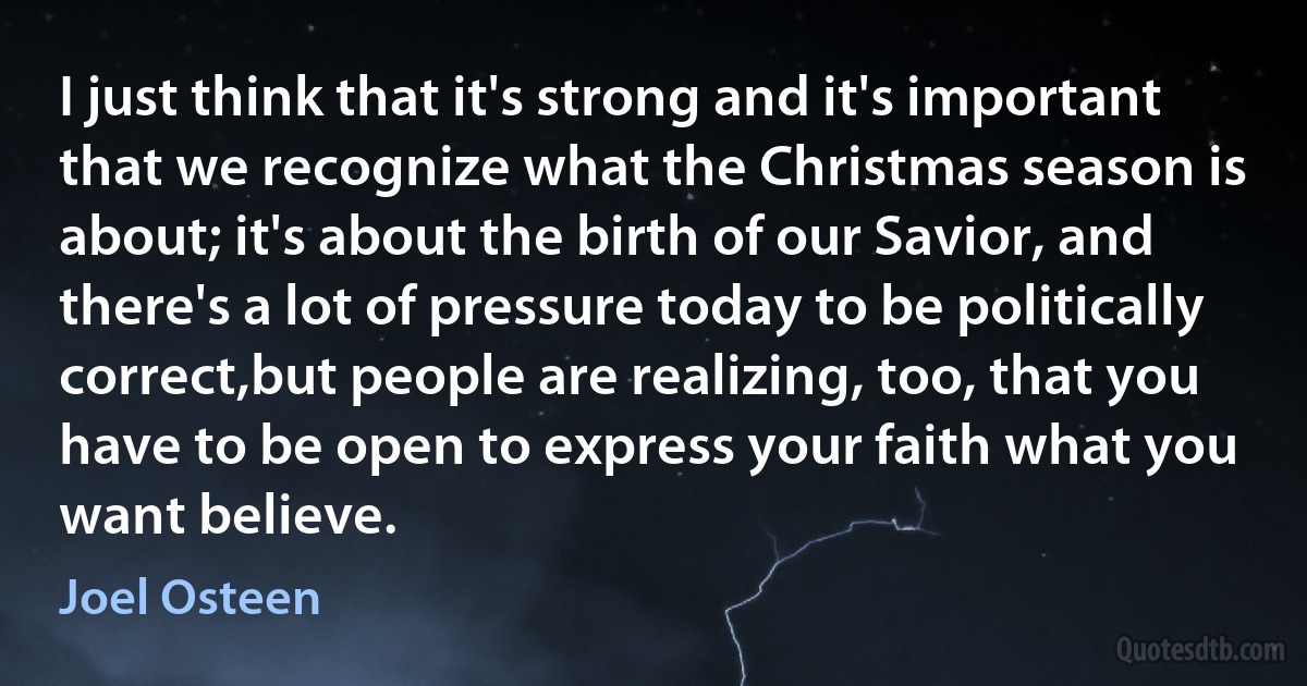 I just think that it's strong and it's important that we recognize what the Christmas season is about; it's about the birth of our Savior, and there's a lot of pressure today to be politically correct,but people are realizing, too, that you have to be open to express your faith what you want believe. (Joel Osteen)