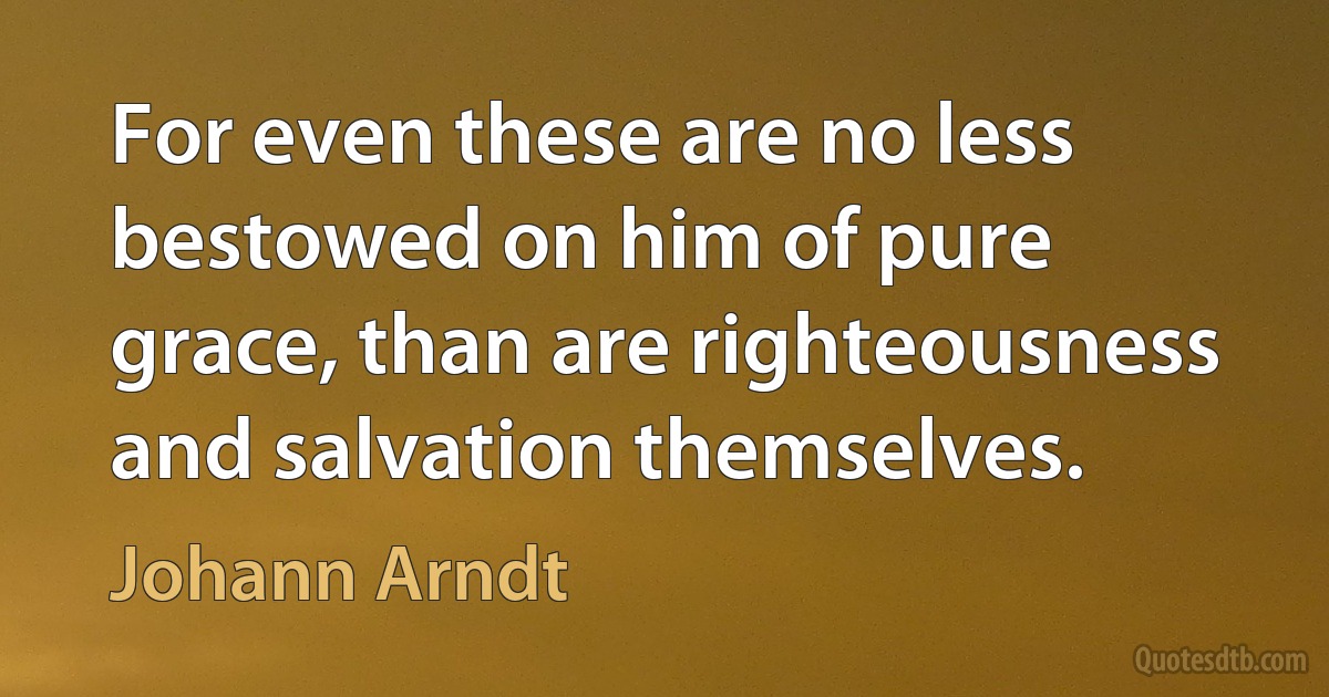 For even these are no less bestowed on him of pure grace, than are righteousness and salvation themselves. (Johann Arndt)