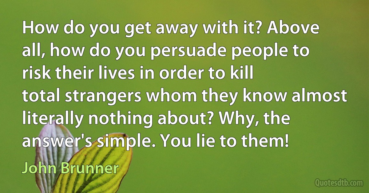 How do you get away with it? Above all, how do you persuade people to risk their lives in order to kill total strangers whom they know almost literally nothing about? Why, the answer's simple. You lie to them! (John Brunner)