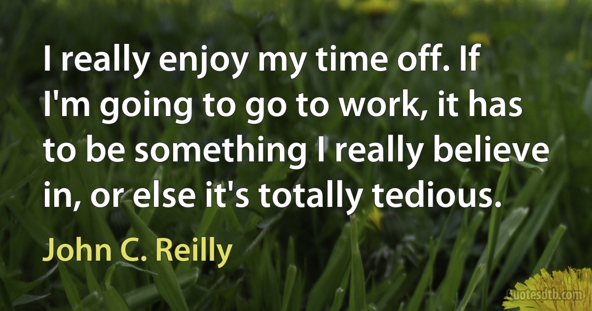 I really enjoy my time off. If I'm going to go to work, it has to be something I really believe in, or else it's totally tedious. (John C. Reilly)