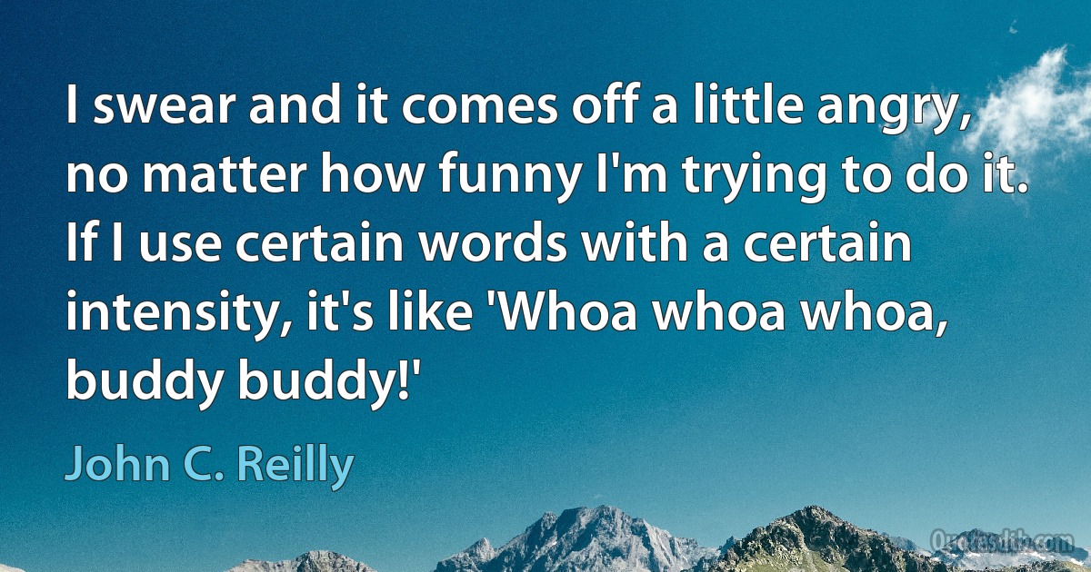 I swear and it comes off a little angry, no matter how funny I'm trying to do it. If I use certain words with a certain intensity, it's like 'Whoa whoa whoa, buddy buddy!' (John C. Reilly)