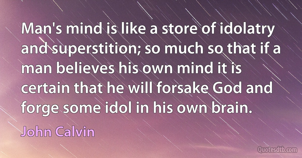 Man's mind is like a store of idolatry and superstition; so much so that if a man believes his own mind it is certain that he will forsake God and forge some idol in his own brain. (John Calvin)