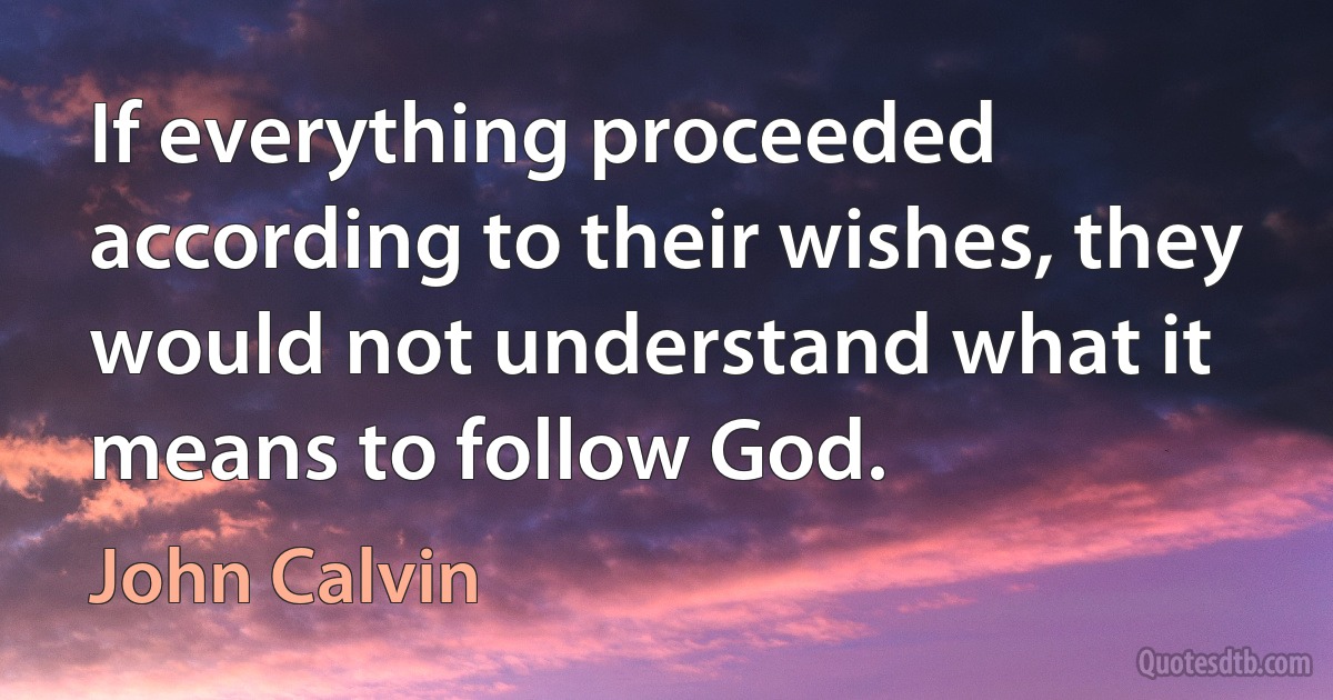 If everything proceeded according to their wishes, they would not understand what it means to follow God. (John Calvin)