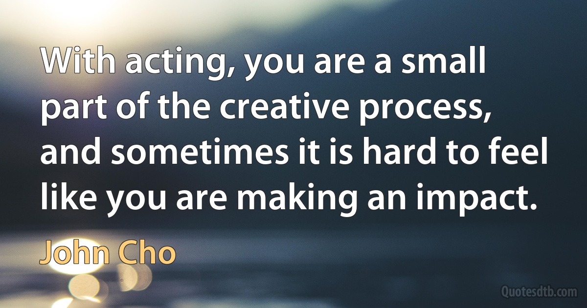 With acting, you are a small part of the creative process, and sometimes it is hard to feel like you are making an impact. (John Cho)