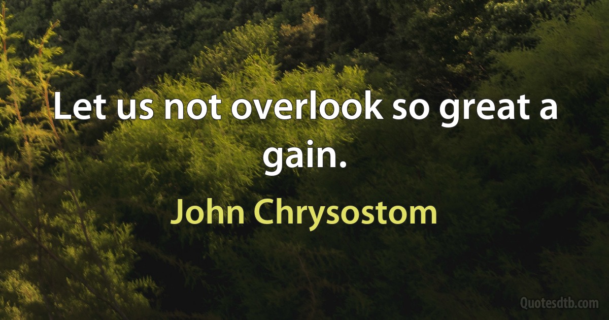 Let us not overlook so great a gain. (John Chrysostom)