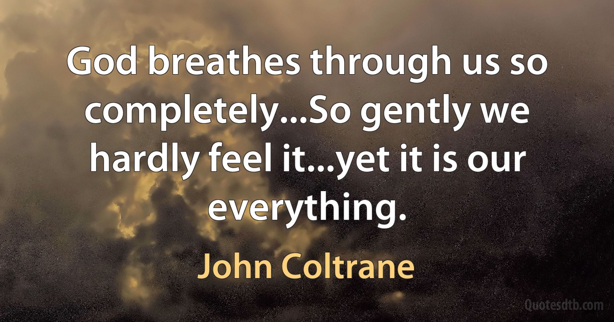 God breathes through us so completely...So gently we hardly feel it...yet it is our everything. (John Coltrane)