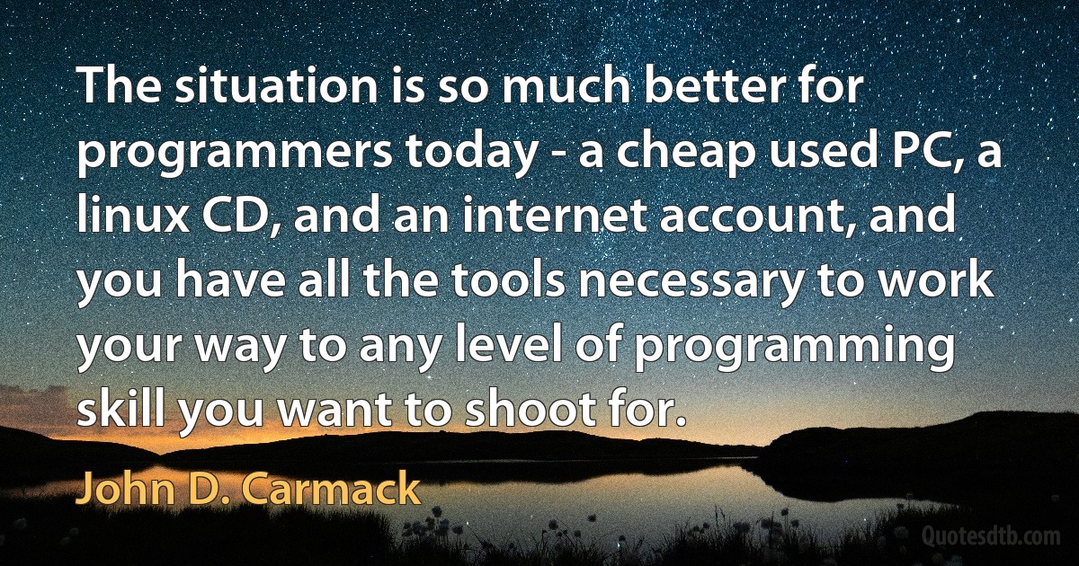 The situation is so much better for programmers today - a cheap used PC, a linux CD, and an internet account, and you have all the tools necessary to work your way to any level of programming skill you want to shoot for. (John D. Carmack)