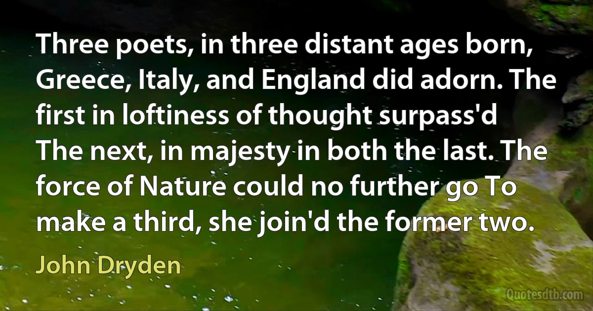 Three poets, in three distant ages born, Greece, Italy, and England did adorn. The first in loftiness of thought surpass'd The next, in majesty in both the last. The force of Nature could no further go To make a third, she join'd the former two. (John Dryden)