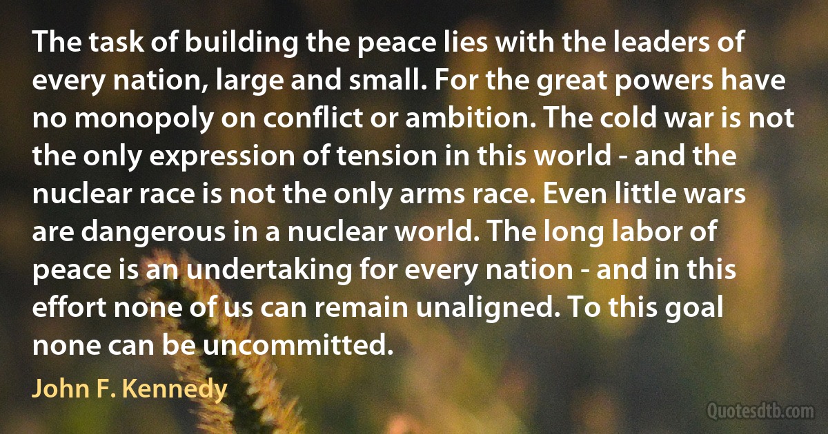 The task of building the peace lies with the leaders of every nation, large and small. For the great powers have no monopoly on conflict or ambition. The cold war is not the only expression of tension in this world - and the nuclear race is not the only arms race. Even little wars are dangerous in a nuclear world. The long labor of peace is an undertaking for every nation - and in this effort none of us can remain unaligned. To this goal none can be uncommitted. (John F. Kennedy)