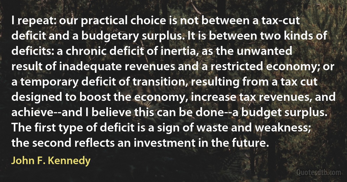 I repeat: our practical choice is not between a tax-cut deficit and a budgetary surplus. It is between two kinds of deficits: a chronic deficit of inertia, as the unwanted result of inadequate revenues and a restricted economy; or a temporary deficit of transition, resulting from a tax cut designed to boost the economy, increase tax revenues, and achieve--and I believe this can be done--a budget surplus. The first type of deficit is a sign of waste and weakness; the second reflects an investment in the future. (John F. Kennedy)