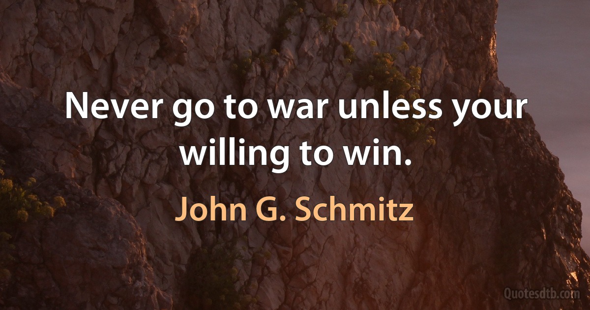 Never go to war unless your willing to win. (John G. Schmitz)