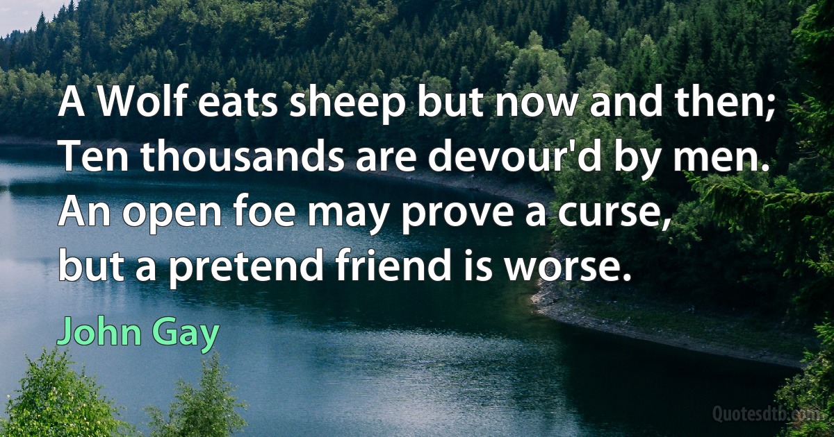 A Wolf eats sheep but now and then;
Ten thousands are devour'd by men.
An open foe may prove a curse,
but a pretend friend is worse. (John Gay)