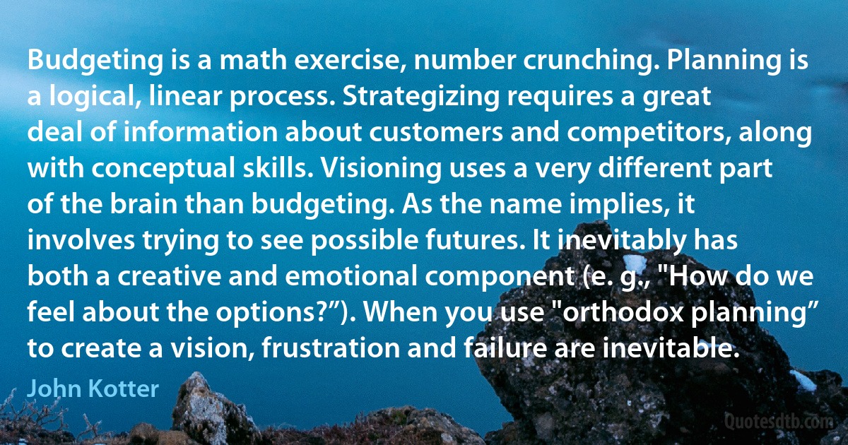 Budgeting is a math exercise, number crunching. Planning is a logical, linear process. Strategizing requires a great deal of information about customers and competitors, along with conceptual skills. Visioning uses a very different part of the brain than budgeting. As the name implies, it involves trying to see possible futures. It inevitably has both a creative and emotional component (e. g., "How do we feel about the options?”). When you use "orthodox planning” to create a vision, frustration and failure are inevitable. (John Kotter)