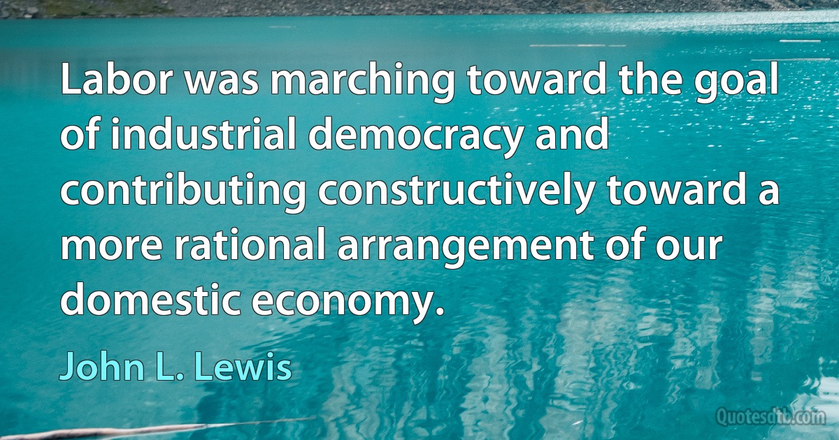 Labor was marching toward the goal of industrial democracy and contributing constructively toward a more rational arrangement of our domestic economy. (John L. Lewis)