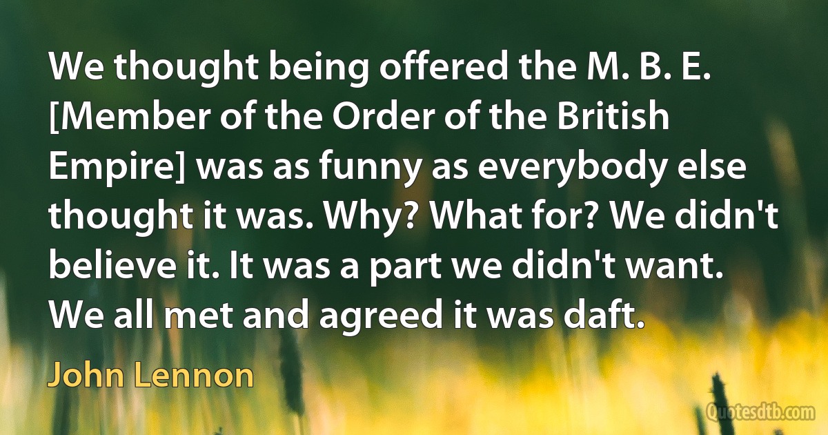 We thought being offered the M. B. E. [Member of the Order of the British Empire] was as funny as everybody else thought it was. Why? What for? We didn't believe it. It was a part we didn't want. We all met and agreed it was daft. (John Lennon)