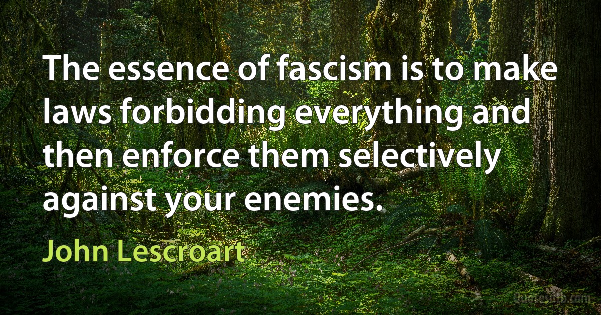 The essence of fascism is to make laws forbidding everything and then enforce them selectively against your enemies. (John Lescroart)