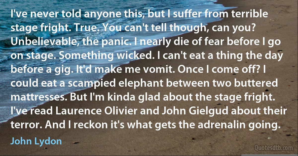 I've never told anyone this, but I suffer from terrible stage fright. True. You can't tell though, can you? Unbelievable, the panic. I nearly die of fear before I go on stage. Something wicked. I can't eat a thing the day before a gig. It'd make me vomit. Once I come off? I could eat a scampied elephant between two buttered mattresses. But I'm kinda glad about the stage fright. I've read Laurence Olivier and John Gielgud about their terror. And I reckon it's what gets the adrenalin going. (John Lydon)