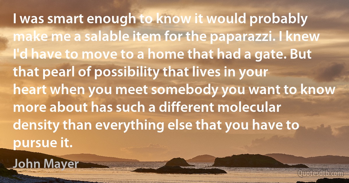 I was smart enough to know it would probably make me a salable item for the paparazzi. I knew I'd have to move to a home that had a gate. But that pearl of possibility that lives in your heart when you meet somebody you want to know more about has such a different molecular density than everything else that you have to pursue it. (John Mayer)