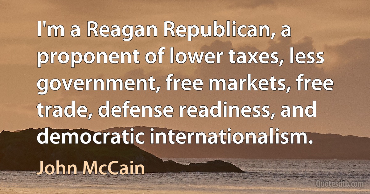 I'm a Reagan Republican, a proponent of lower taxes, less government, free markets, free trade, defense readiness, and democratic internationalism. (John McCain)