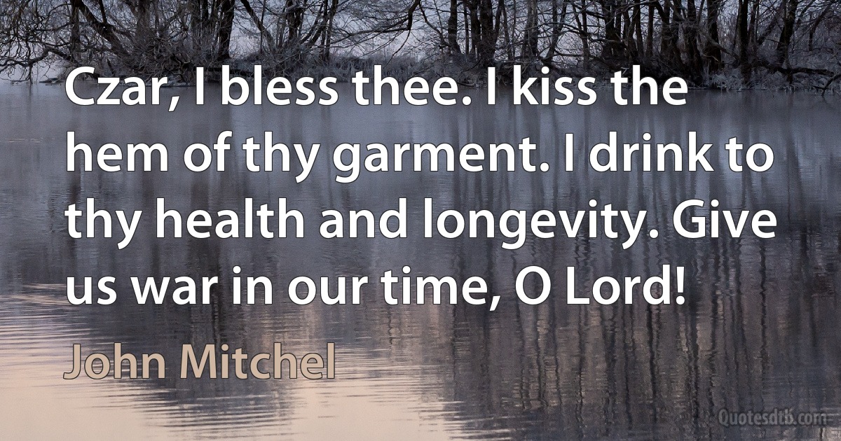 Czar, I bless thee. I kiss the hem of thy garment. I drink to thy health and longevity. Give us war in our time, O Lord! (John Mitchel)