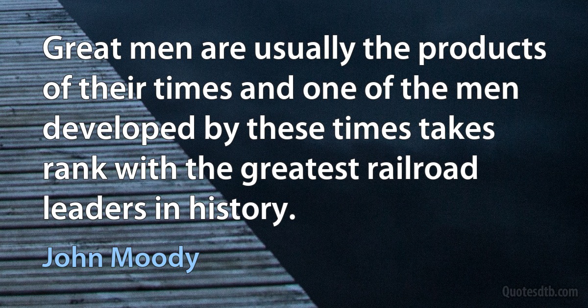 Great men are usually the products of their times and one of the men developed by these times takes rank with the greatest railroad leaders in history. (John Moody)