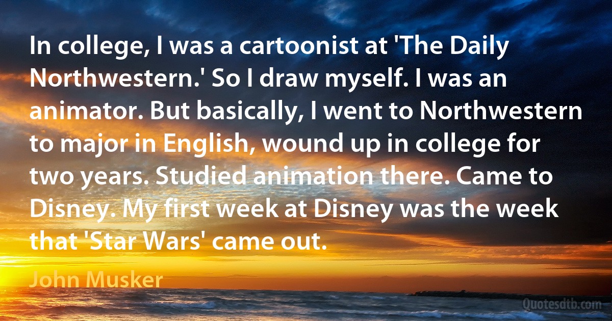 In college, I was a cartoonist at 'The Daily Northwestern.' So I draw myself. I was an animator. But basically, I went to Northwestern to major in English, wound up in college for two years. Studied animation there. Came to Disney. My first week at Disney was the week that 'Star Wars' came out. (John Musker)