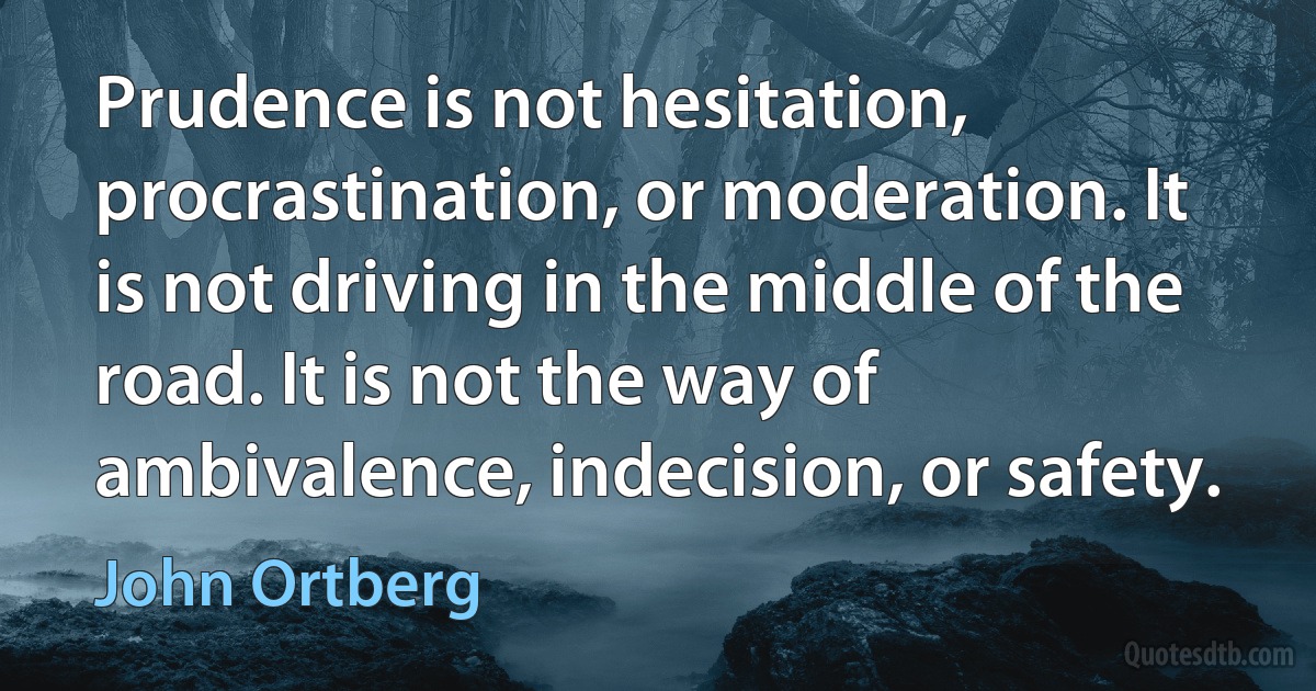 Prudence is not hesitation, procrastination, or moderation. It is not driving in the middle of the road. It is not the way of ambivalence, indecision, or safety. (John Ortberg)