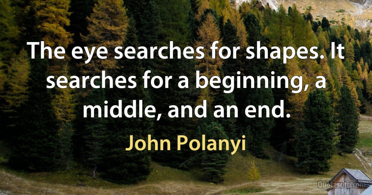 The eye searches for shapes. It searches for a beginning, a middle, and an end. (John Polanyi)