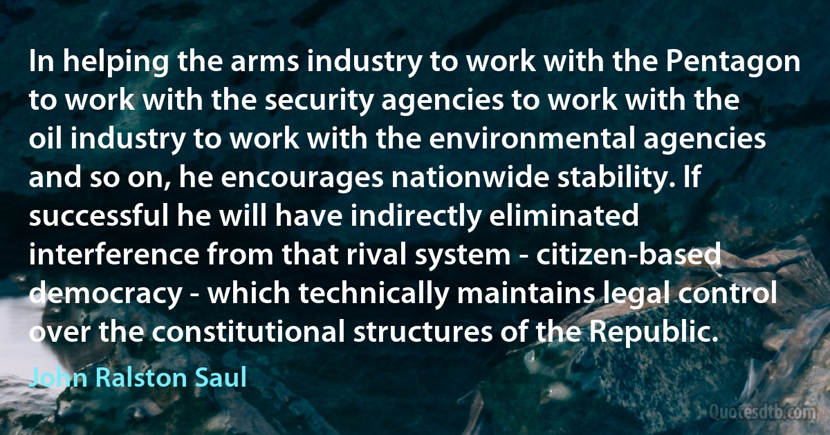 In helping the arms industry to work with the Pentagon to work with the security agencies to work with the oil industry to work with the environmental agencies and so on, he encourages nationwide stability. If successful he will have indirectly eliminated interference from that rival system - citizen-based democracy - which technically maintains legal control over the constitutional structures of the Republic. (John Ralston Saul)