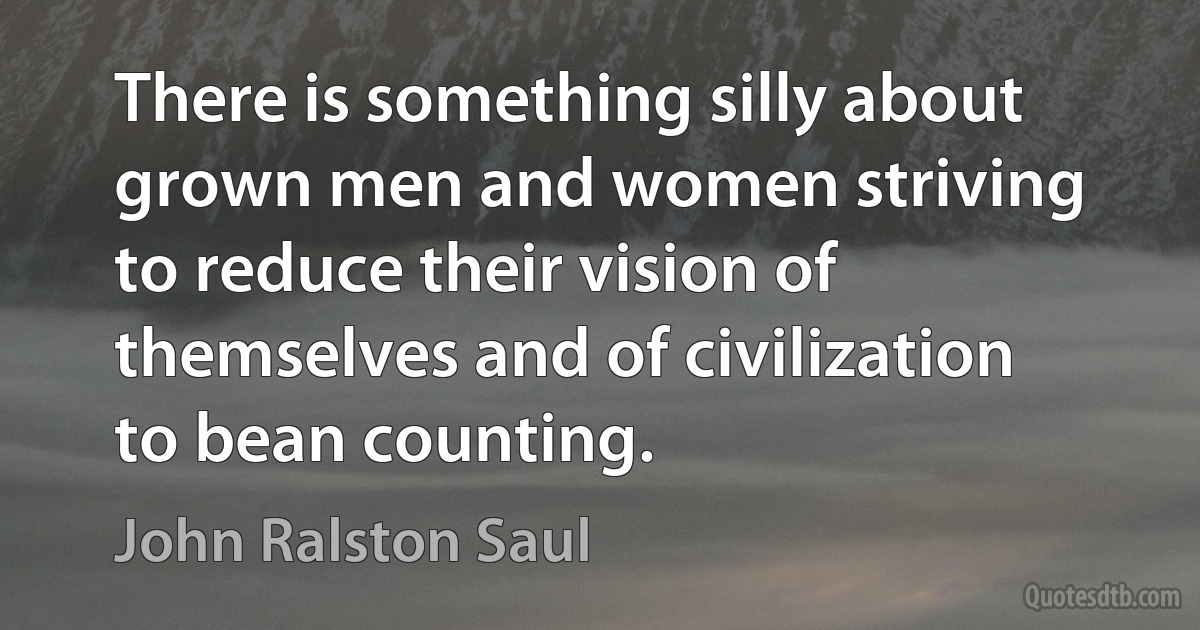 There is something silly about grown men and women striving to reduce their vision of themselves and of civilization to bean counting. (John Ralston Saul)