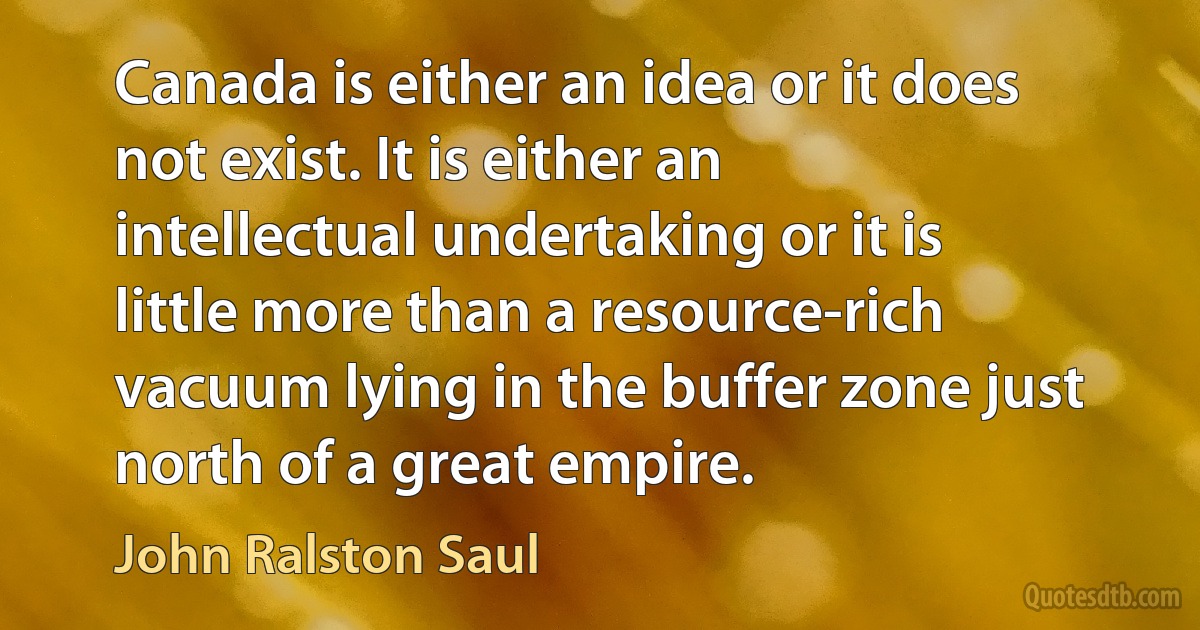 Canada is either an idea or it does not exist. It is either an intellectual undertaking or it is little more than a resource-rich vacuum lying in the buffer zone just north of a great empire. (John Ralston Saul)