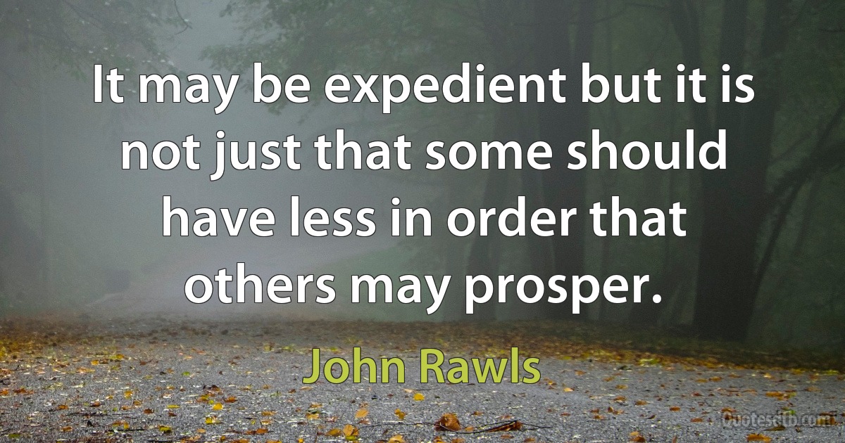 It may be expedient but it is not just that some should have less in order that others may prosper. (John Rawls)