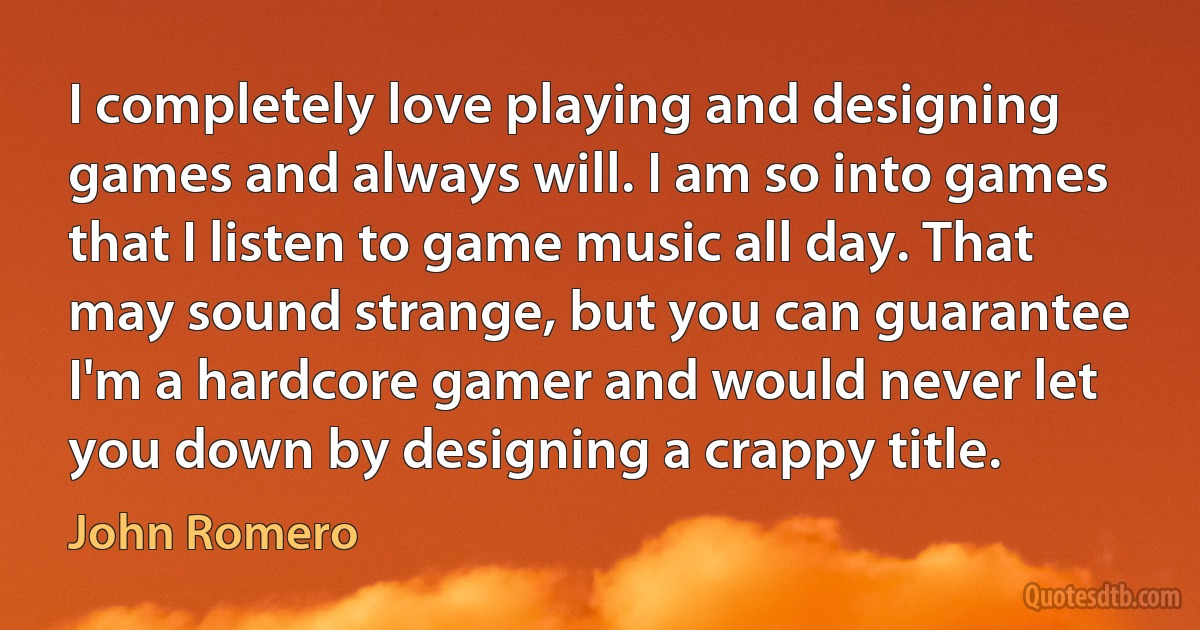 I completely love playing and designing games and always will. I am so into games that I listen to game music all day. That may sound strange, but you can guarantee I'm a hardcore gamer and would never let you down by designing a crappy title. (John Romero)